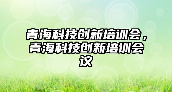 青?？萍紕?chuàng)新培訓(xùn)會(huì)，青海科技創(chuàng)新培訓(xùn)會(huì)議