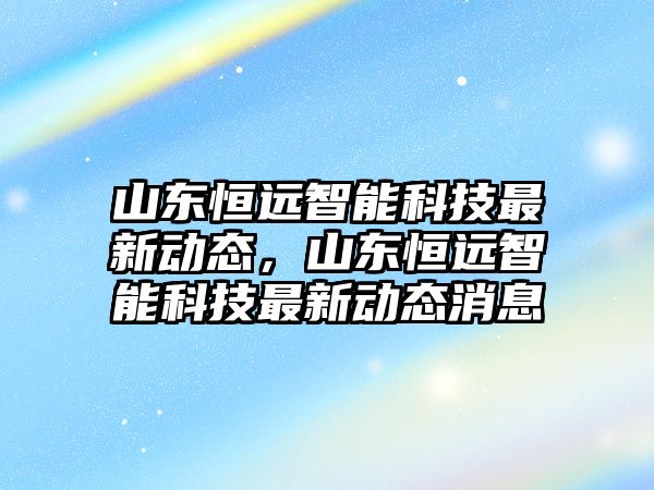 山東恒遠智能科技最新動態(tài)，山東恒遠智能科技最新動態(tài)消息