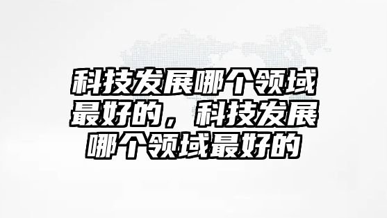 科技發(fā)展哪個領(lǐng)域最好的，科技發(fā)展哪個領(lǐng)域最好的