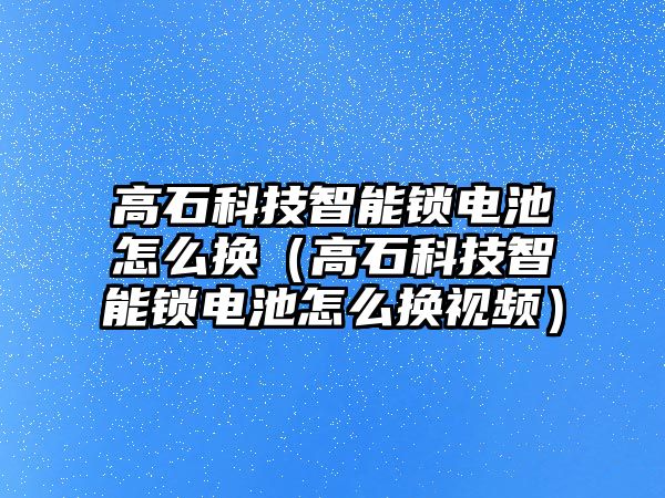 高石科技智能鎖電池怎么換（高石科技智能鎖電池怎么換視頻）