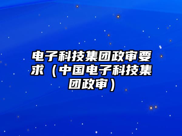 電子科技集團(tuán)政審要求（中國電子科技集團(tuán)政審）