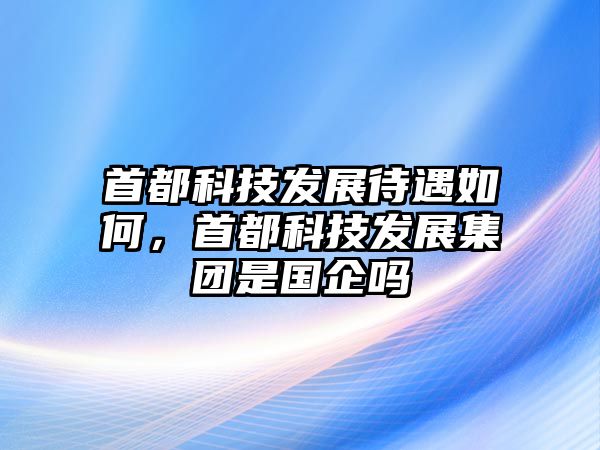 首都科技發(fā)展待遇如何，首都科技發(fā)展集團(tuán)是國企嗎