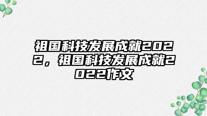 祖國科技發(fā)展成就2022，祖國科技發(fā)展成就2022作文