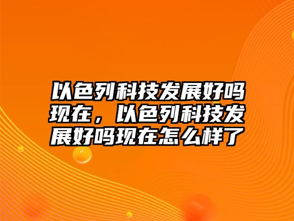 以色列科技發(fā)展好嗎現(xiàn)在，以色列科技發(fā)展好嗎現(xiàn)在怎么樣了