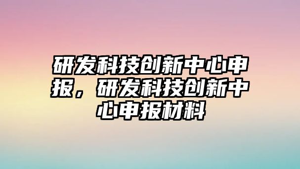 研發(fā)科技創(chuàng)新中心申報，研發(fā)科技創(chuàng)新中心申報材料