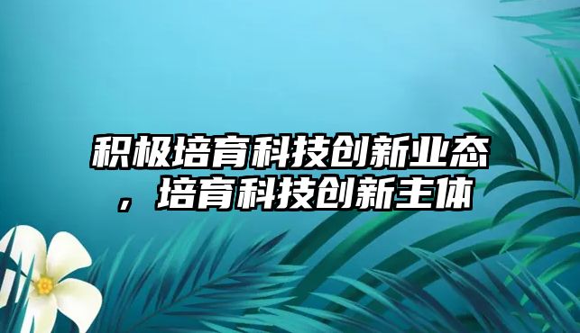 積極培育科技創(chuàng)新業(yè)態(tài)，培育科技創(chuàng)新主體