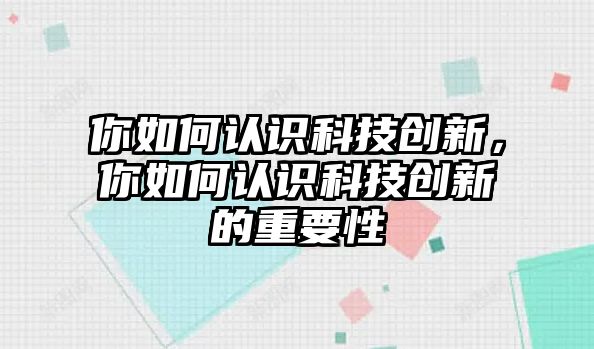 你如何認(rèn)識(shí)科技創(chuàng)新，你如何認(rèn)識(shí)科技創(chuàng)新的重要性