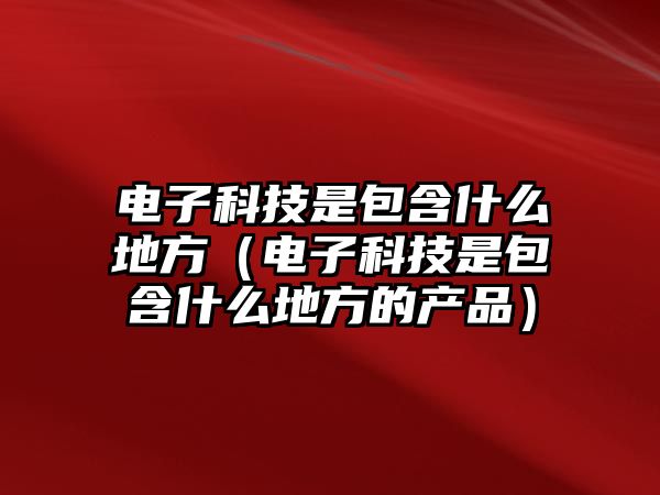 電子科技是包含什么地方（電子科技是包含什么地方的產(chǎn)品）