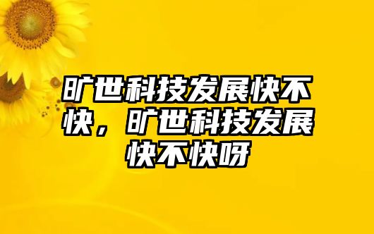 曠世科技發(fā)展快不快，曠世科技發(fā)展快不快呀