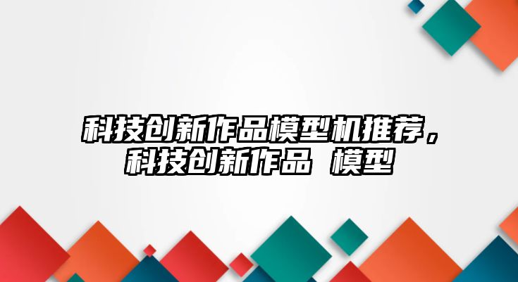 科技創(chuàng)新作品模型機(jī)推薦，科技創(chuàng)新作品 模型