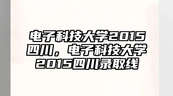 電子科技大學(xué)2015四川，電子科技大學(xué)2015四川錄取線