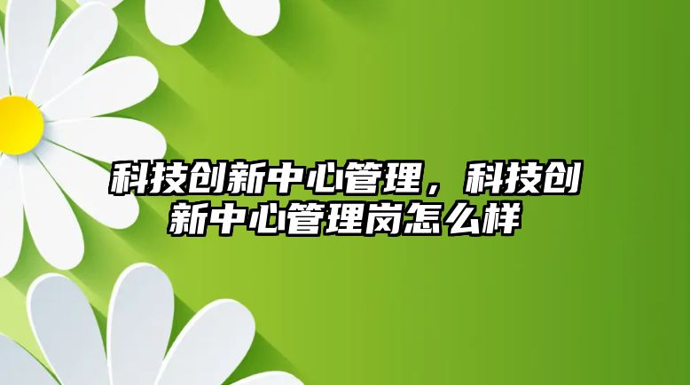 科技創(chuàng)新中心管理，科技創(chuàng)新中心管理崗怎么樣