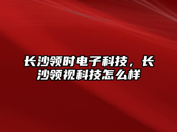 長沙領(lǐng)時電子科技，長沙領(lǐng)視科技怎么樣