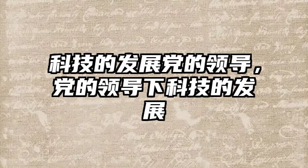 科技的發(fā)展黨的領(lǐng)導(dǎo)，黨的領(lǐng)導(dǎo)下科技的發(fā)展