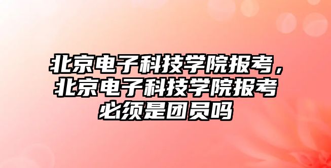 北京電子科技學院報考，北京電子科技學院報考必須是團員嗎