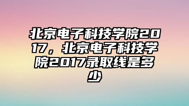 北京電子科技學(xué)院2017，北京電子科技學(xué)院2017錄取線是多少