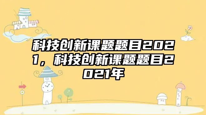 科技創(chuàng)新課題題目2021，科技創(chuàng)新課題題目2021年