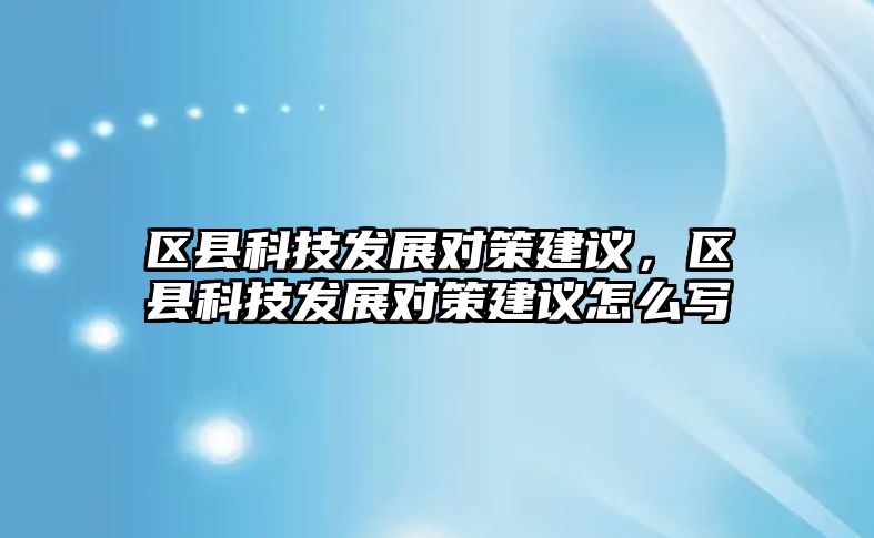 區(qū)縣科技發(fā)展對策建議，區(qū)縣科技發(fā)展對策建議怎么寫