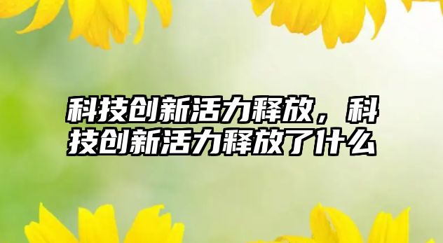 科技創(chuàng)新活力釋放，科技創(chuàng)新活力釋放了什么