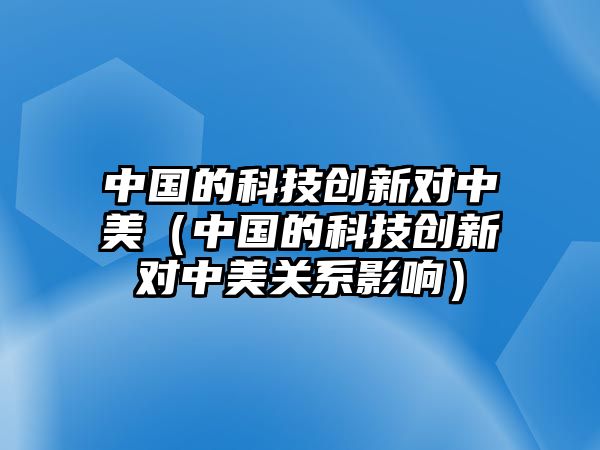 中國的科技創(chuàng)新對中美（中國的科技創(chuàng)新對中美關(guān)系影響）