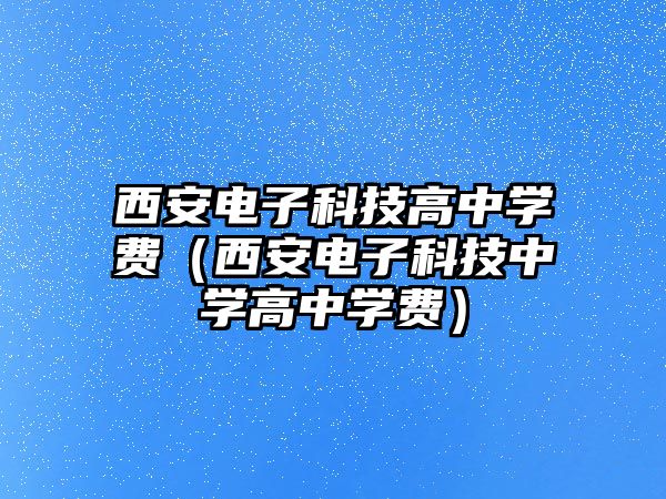 西安電子科技高中學費（西安電子科技中學高中學費）