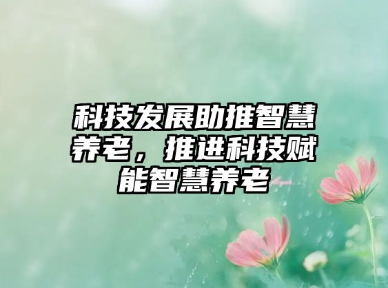 科技發(fā)展助推智慧養(yǎng)老，推進科技賦能智慧養(yǎng)老