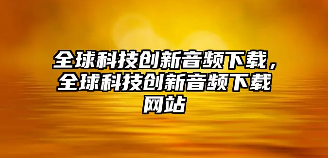 全球科技創(chuàng)新音頻下載，全球科技創(chuàng)新音頻下載網(wǎng)站