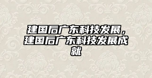 建國后廣東科技發(fā)展，建國后廣東科技發(fā)展成就