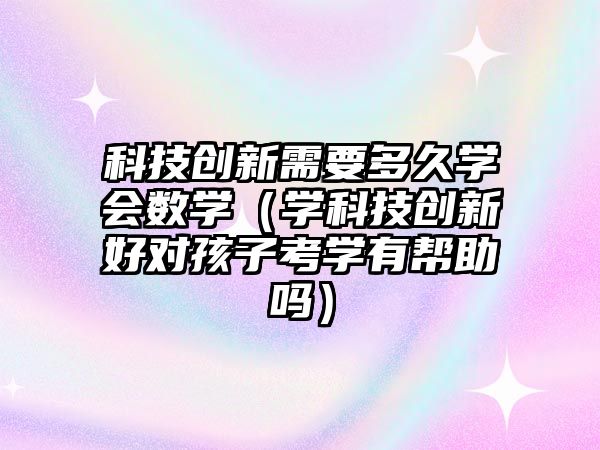 科技創(chuàng)新需要多久學(xué)會(huì)數(shù)學(xué)（學(xué)科技創(chuàng)新好對(duì)孩子考學(xué)有幫助嗎）