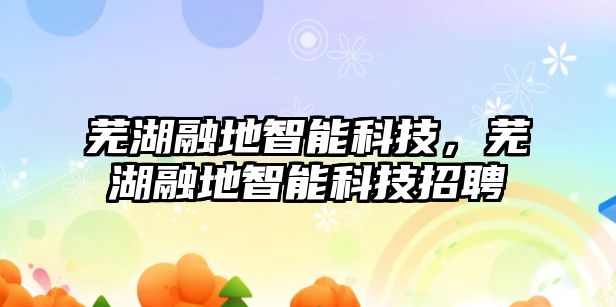 蕪湖融地智能科技，蕪湖融地智能科技招聘