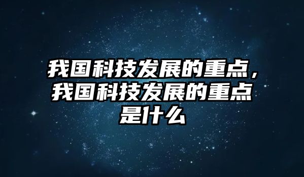 我國科技發(fā)展的重點，我國科技發(fā)展的重點是什么