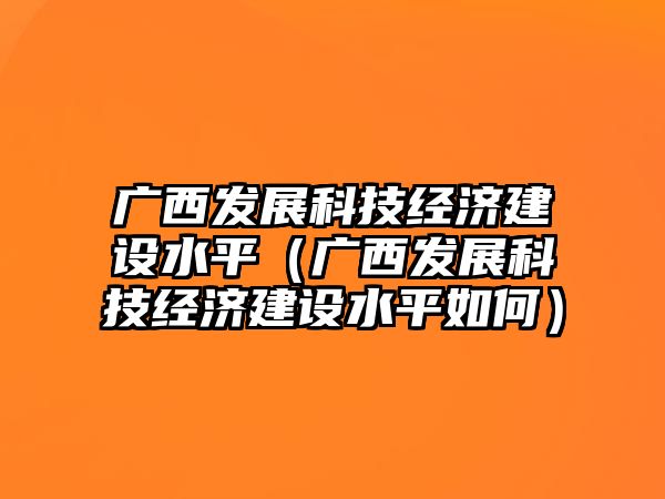 廣西發(fā)展科技經(jīng)濟(jì)建設(shè)水平（廣西發(fā)展科技經(jīng)濟(jì)建設(shè)水平如何）