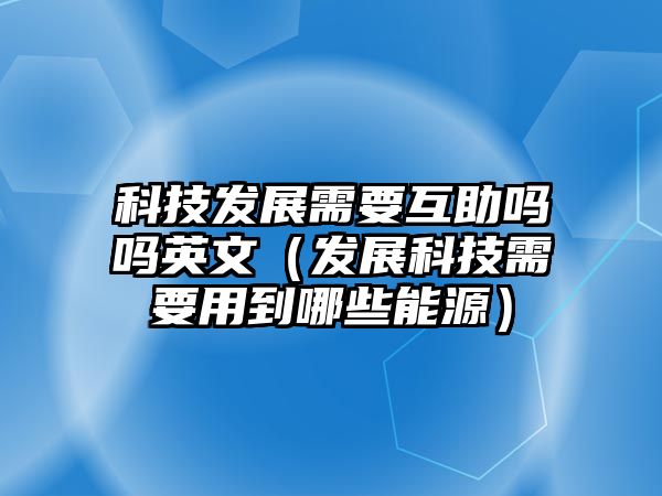 科技發(fā)展需要互助嗎嗎英文（發(fā)展科技需要用到哪些能源）