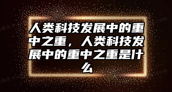 人類科技發(fā)展中的重中之重，人類科技發(fā)展中的重中之重是什么