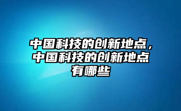 中國(guó)科技的創(chuàng)新地點(diǎn)，中國(guó)科技的創(chuàng)新地點(diǎn)有哪些