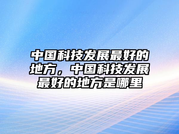 中國科技發(fā)展最好的地方，中國科技發(fā)展最好的地方是哪里