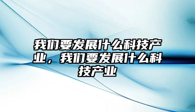 我們要發(fā)展什么科技產(chǎn)業(yè)，我們要發(fā)展什么科技產(chǎn)業(yè)