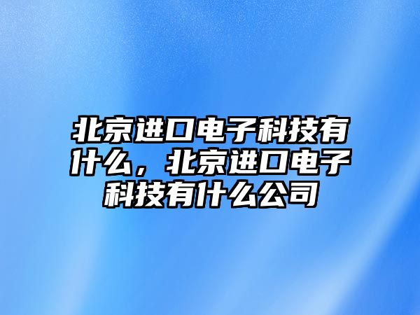 北京進口電子科技有什么，北京進口電子科技有什么公司