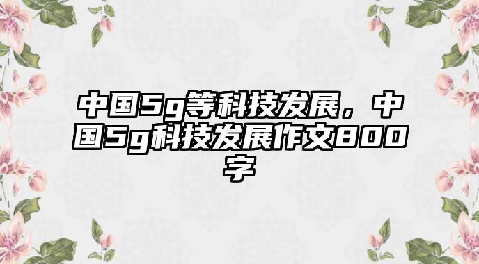 中國5g等科技發(fā)展，中國5g科技發(fā)展作文800字