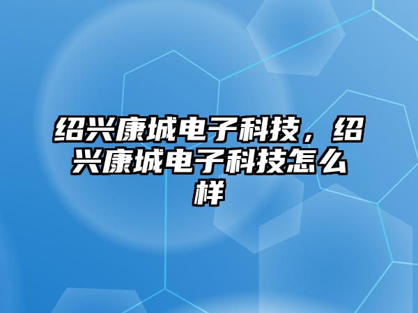 紹興康城電子科技，紹興康城電子科技怎么樣