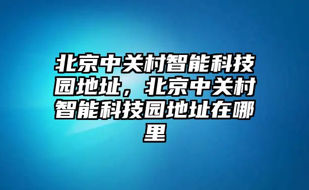 北京中關(guān)村智能科技園地址，北京中關(guān)村智能科技園地址在哪里