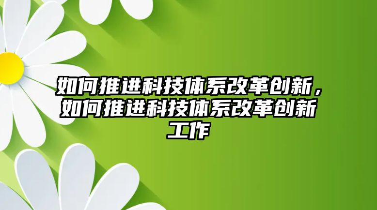 如何推進(jìn)科技體系改革創(chuàng)新，如何推進(jìn)科技體系改革創(chuàng)新工作