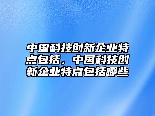 中國科技創(chuàng)新企業(yè)特點(diǎn)包括，中國科技創(chuàng)新企業(yè)特點(diǎn)包括哪些