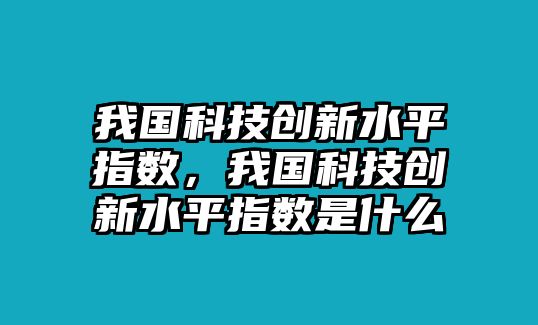 我國科技創(chuàng)新水平指數(shù)，我國科技創(chuàng)新水平指數(shù)是什么