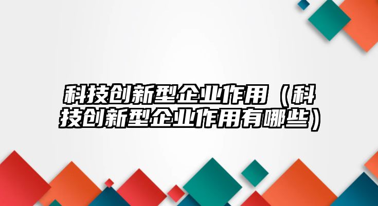 科技創(chuàng)新型企業(yè)作用（科技創(chuàng)新型企業(yè)作用有哪些）