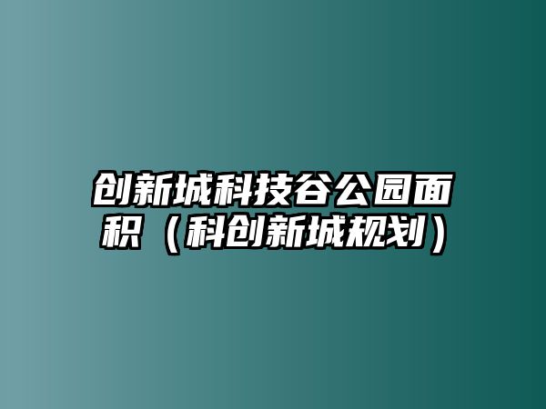 創(chuàng)新城科技谷公園面積（科創(chuàng)新城規(guī)劃）