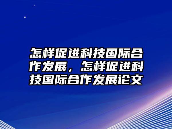 怎樣促進科技國際合作發(fā)展，怎樣促進科技國際合作發(fā)展論文