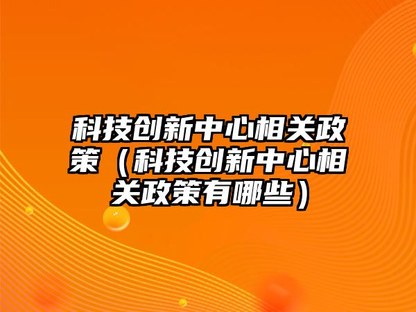 科技創(chuàng)新中心相關政策（科技創(chuàng)新中心相關政策有哪些）