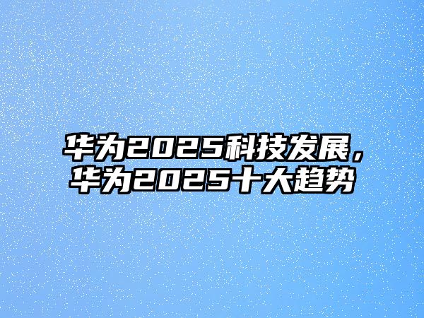 華為2025科技發(fā)展，華為2025十大趨勢