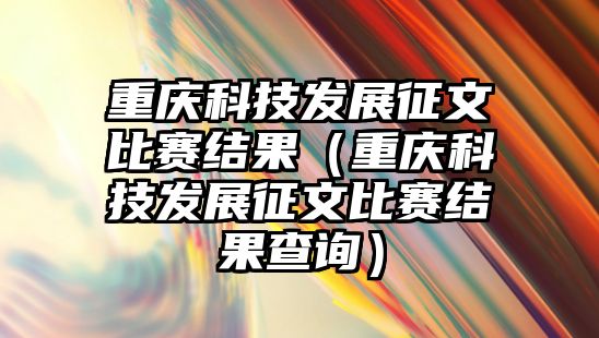 重慶科技發(fā)展征文比賽結果（重慶科技發(fā)展征文比賽結果查詢）